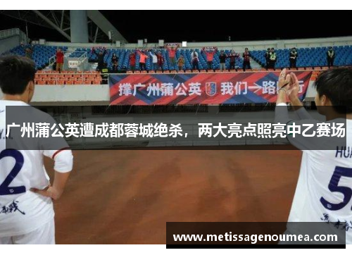 广州蒲公英遭成都蓉城绝杀，两大亮点照亮中乙赛场